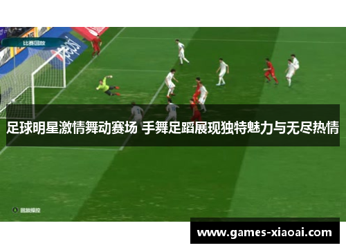 足球明星激情舞动赛场 手舞足蹈展现独特魅力与无尽热情