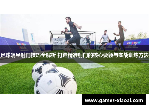 足球明星射门技巧全解析 打造精准射门的核心要领与实战训练方法