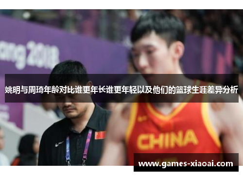 姚明与周琦年龄对比谁更年长谁更年轻以及他们的篮球生涯差异分析