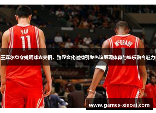 王嘉尔身穿姚明球衣亮相，跨界文化碰撞引发热议展现体育与娱乐融合魅力