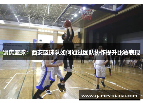 聚焦篮球：西安篮球队如何通过团队协作提升比赛表现