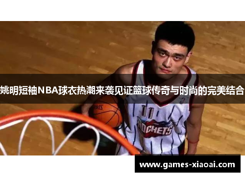 姚明短袖NBA球衣热潮来袭见证篮球传奇与时尚的完美结合