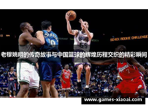 老穆姚明的传奇故事与中国篮球的辉煌历程交织的精彩瞬间