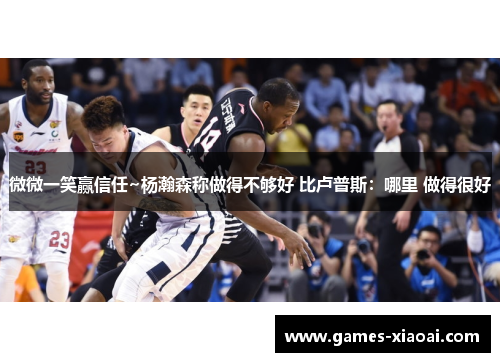 微微一笑赢信任~杨瀚森称做得不够好 比卢普斯：哪里 做得很好
