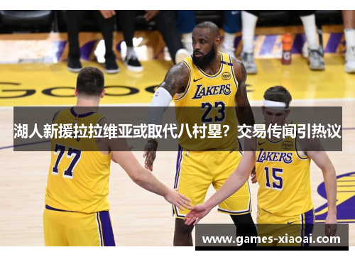 湖人新援拉拉维亚或取代八村塁？交易传闻引热议